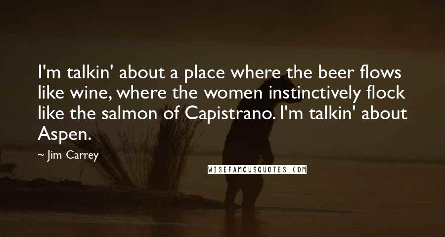 Jim Carrey quotes: I'm talkin' about a place where the beer flows like wine, where the women instinctively flock like the salmon of Capistrano. I'm talkin' about Aspen.