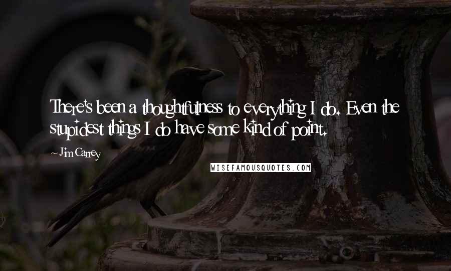 Jim Carrey quotes: There's been a thoughtfulness to everything I do. Even the stupidest things I do have some kind of point. Jim Carrey quotes: There's been a thoughtfulness to everything I do. Even the stupidest things I do have some kind of point.