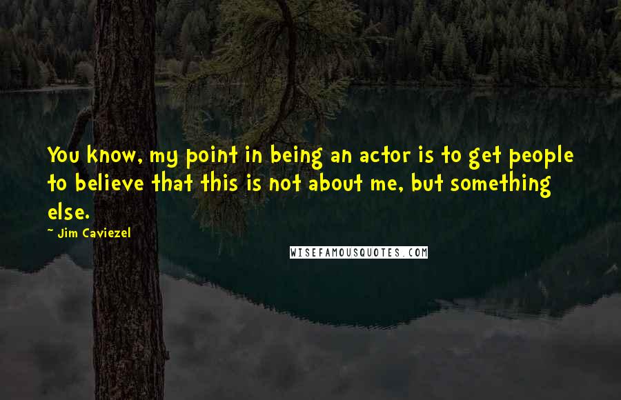 Jim Caviezel quotes: You know, my point in being an actor is to get people to believe that this is not about me, but something else. Jim Caviezel quotes: You know, my point in being an actor is to get people to believe that this is not about me, but something else.