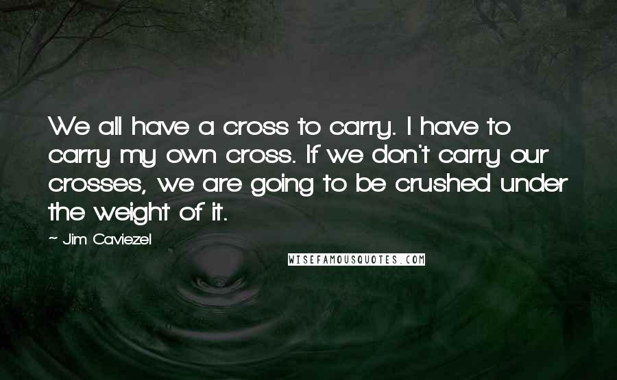 Jim Caviezel quotes: We all have a cross to carry. I have to carry my own cross. If we don't carry our crosses, we are going to be crushed under the weight of Jim Caviezel quotes: We all have a cross to carry. I have to carry my own cross. If we don't carry our crosses, we are going to be crushed under the weight of