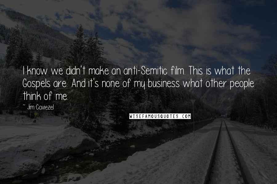 Jim Caviezel quotes: I know we didn't make an anti-Semitic film. This is what the Gospels are. And it's none of my business what other people think of me. Jim Caviezel quotes: I know we didn't make an anti-Semitic film. This is what the Gospels are. And it's none of my business what other people think of me.