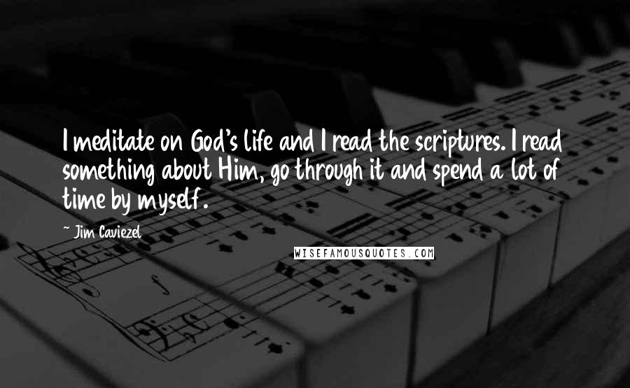 Jim Caviezel quotes: I meditate on God's life and I read the scriptures. I read something about Him, go through it and spend a lot of time by myself.