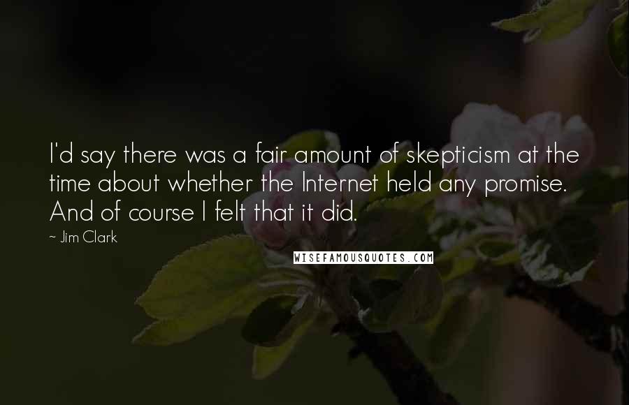 Jim Clark quotes: I'd say there was a fair amount of skepticism at the time about whether the Internet held any promise. And of course I felt that it did. Jim Clark quotes: I'd say there was a fair amount of skepticism at the time about whether the Internet held any promise. And of course I felt that it did.