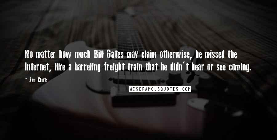 Jim Clark quotes: No matter how much Bill Gates may claim otherwise, he missed the Internet, like a barreling freight train that he didn't hear or see coming. Jim Clark quotes: No matter how much Bill Gates may claim otherwise, he missed the Internet, like a barreling freight train that he didn't hear or see coming.
