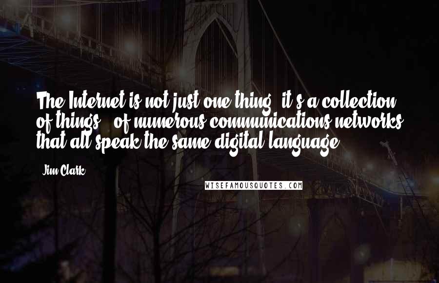 Jim Clark quotes: The Internet is not just one thing, it's a collection of things - of numerous communications networks that all speak the same digital language. Jim Clark quotes: The Internet is not just one thing, it's a collection of things - of numerous communications networks that all speak the same digital language.