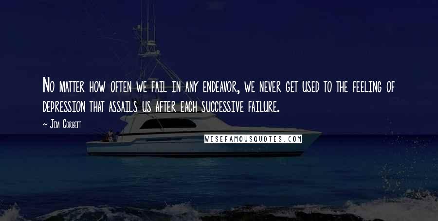 Jim Corbett quotes: No matter how often we fail in any endeavor, we never get used to the feeling of depression that assails us after each successive failure. Jim Corbett quotes: No matter how often we fail in any endeavor, we never get used to the feeling of depression that assails us after each successive failure.