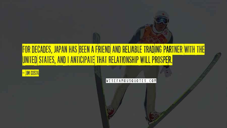 Jim Costa quotes: For decades, Japan has been a friend and reliable trading partner with the United States, and I anticipate that relationship will prosper. Jim Costa quotes: For decades, Japan has been a friend and reliable trading partner with the United States, and I anticipate that relationship will prosper.