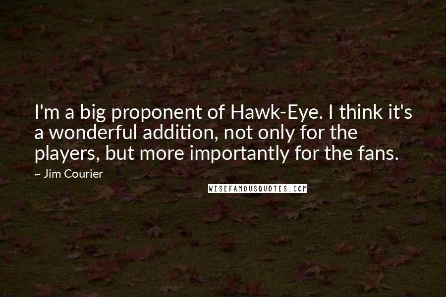 Jim Courier quotes: I'm a big proponent of Hawk-Eye. I think it's a wonderful addition, not only for the players, but more importantly for the fans.