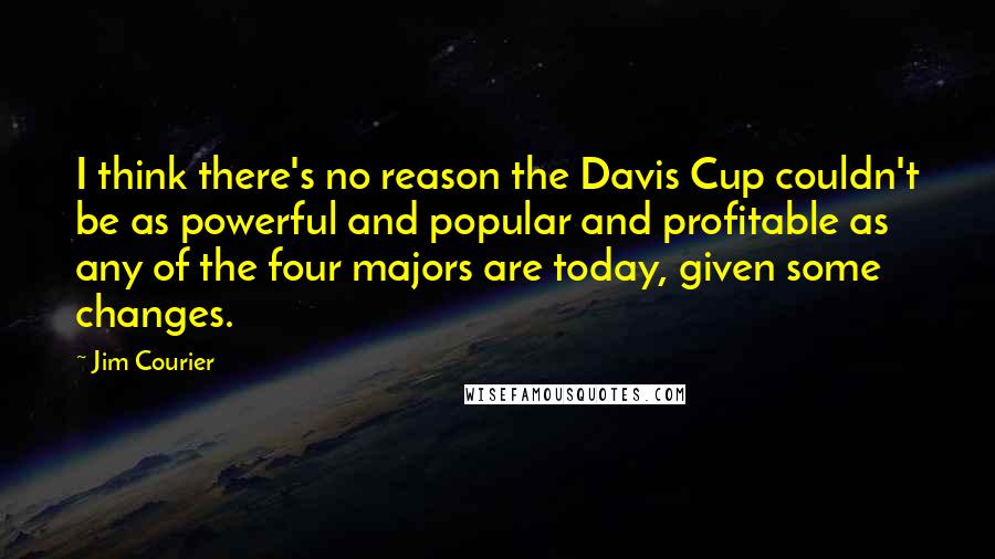 Jim Courier quotes: I think there's no reason the Davis Cup couldn't be as powerful and popular and profitable as any of the four majors are today, given some changes.