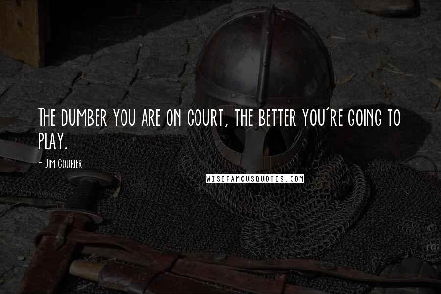 Jim Courier quotes: The dumber you are on court, the better you're going to play.