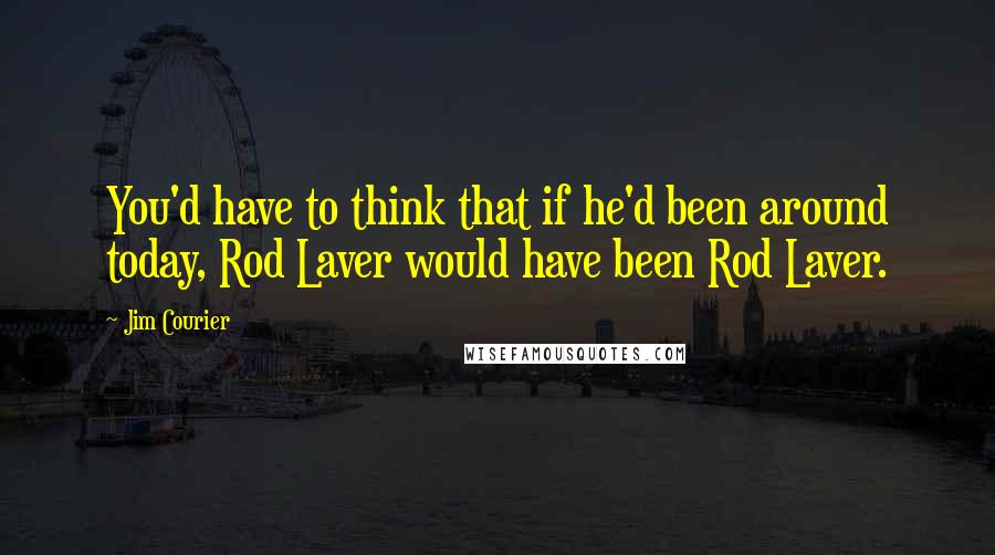 Jim Courier quotes: You'd have to think that if he'd been around today, Rod Laver would have been Rod Laver.