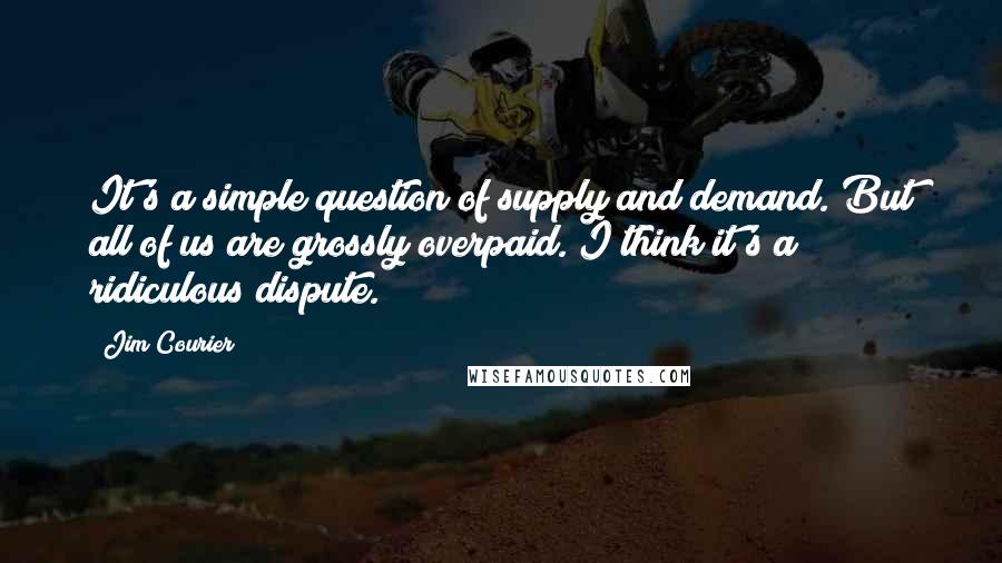 Jim Courier quotes: It's a simple question of supply and demand. But all of us are grossly overpaid. I think it's a ridiculous dispute. Jim Courier quotes: It's a simple question of supply and demand. But all of us are grossly overpaid. I think it's a ridiculous dispute.