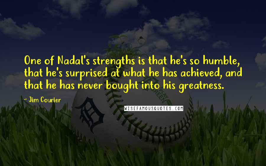 Jim Courier quotes: One of Nadal's strengths is that he's so humble, that he's surprised at what he has achieved, and that he has never bought into his greatness. Jim Courier quotes: One of Nadal's strengths is that he's so humble, that he's surprised at what he has achieved, and that he has never bought into his greatness.