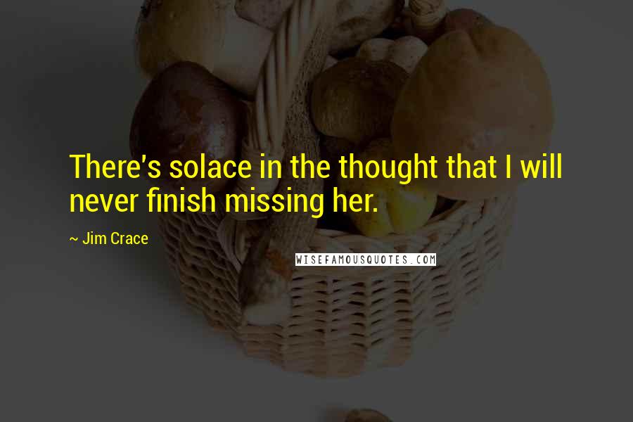 Jim Crace quotes: There's solace in the thought that I will never finish missing her.
