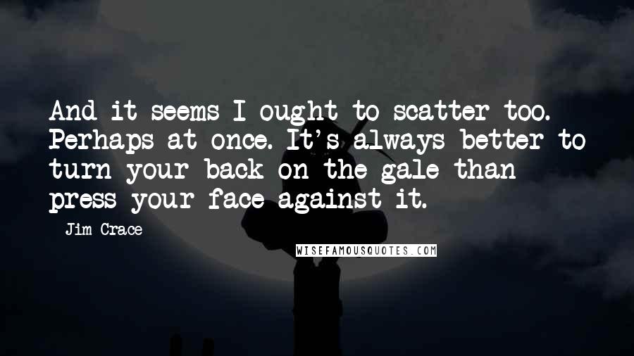 Jim Crace quotes: And it seems I ought to scatter too. Perhaps at once. It's always better to turn your back on the gale than press your face against it.