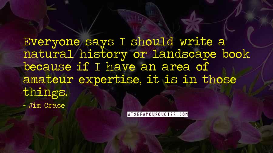 Jim Crace quotes: Everyone says I should write a natural history or landscape book because if I have an area of amateur expertise, it is in those things.