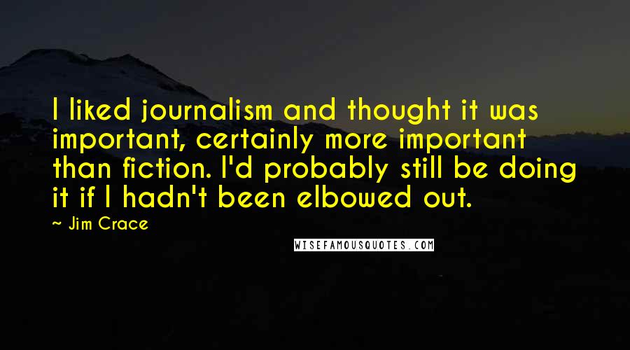 Jim Crace quotes: I liked journalism and thought it was important, certainly more important than fiction. I'd probably still be doing it if I hadn't been elbowed out.