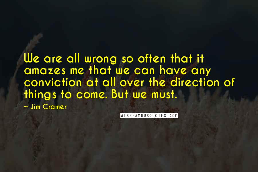 Jim Cramer quotes: We are all wrong so often that it amazes me that we can have any conviction at all over the direction of things to come. But we must.