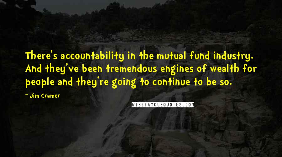 Jim Cramer quotes: There's accountability in the mutual fund industry. And they've been tremendous engines of wealth for people and they're going to continue to be so.