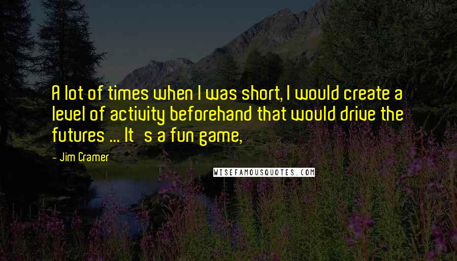 Jim Cramer quotes: A lot of times when I was short, I would create a level of activity beforehand that would drive the futures ... It's a fun game,