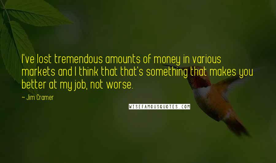 Jim Cramer quotes: I've lost tremendous amounts of money in various markets and I think that that's something that makes you better at my job, not worse.