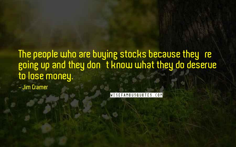 Jim Cramer quotes: The people who are buying stocks because they're going up and they don't know what they do deserve to lose money.