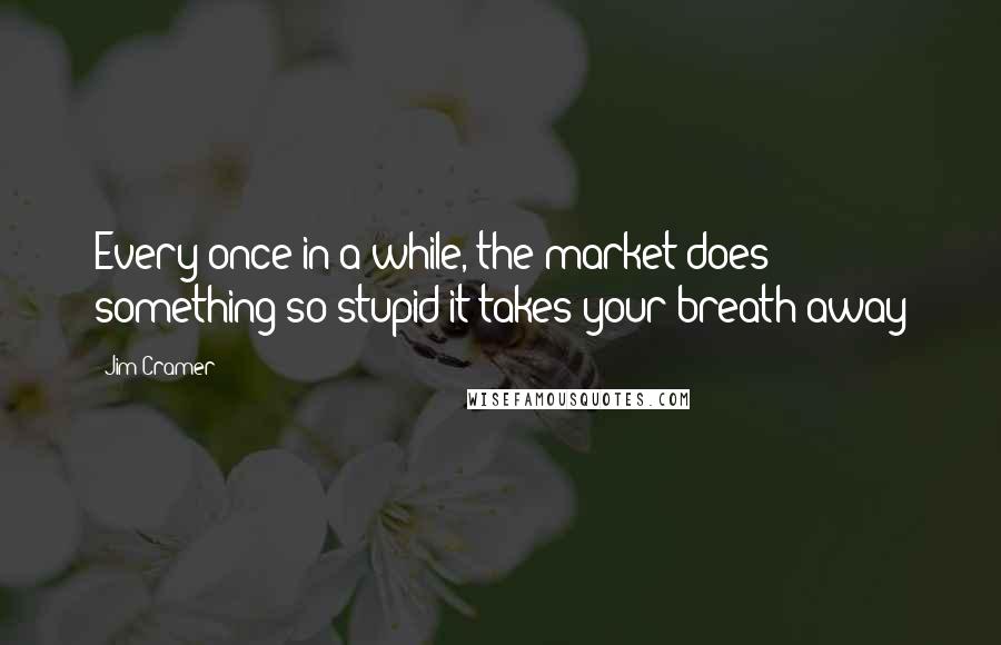 Jim Cramer quotes: Every once in a while, the market does something so stupid it takes your breath away