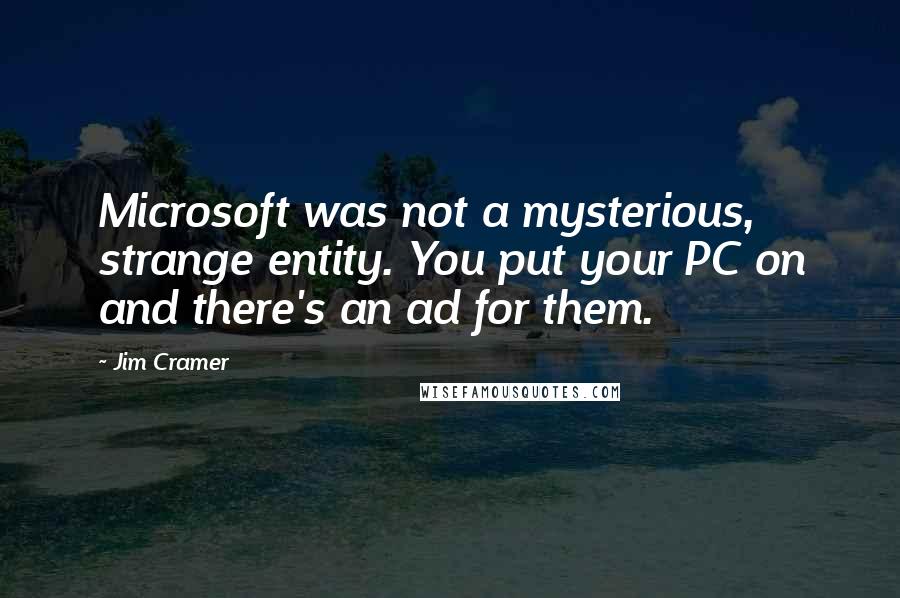 Jim Cramer quotes: Microsoft was not a mysterious, strange entity. You put your PC on and there's an ad for them.