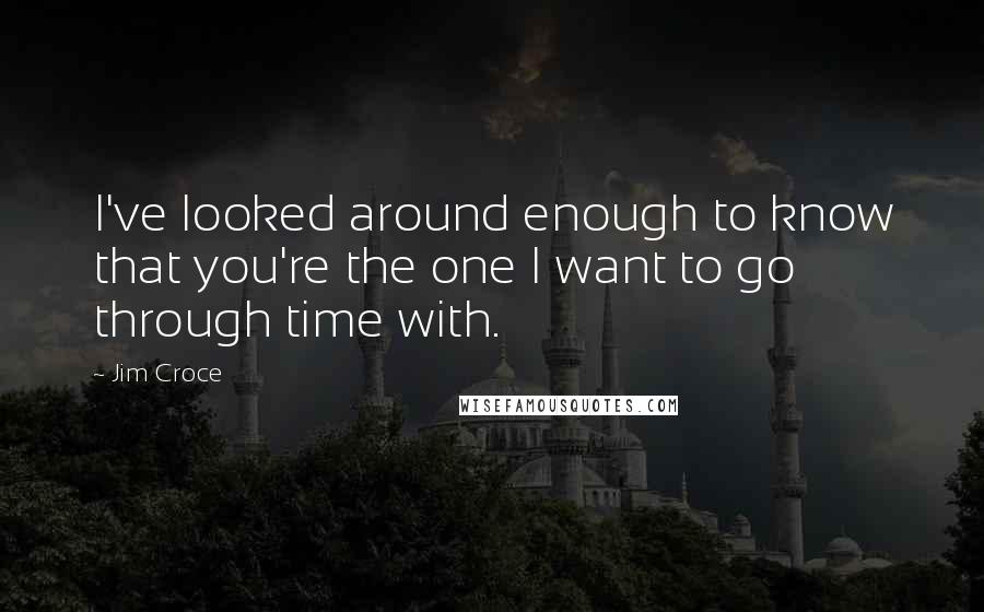 Jim Croce quotes: I've looked around enough to know that you're the one I want to go through time with.