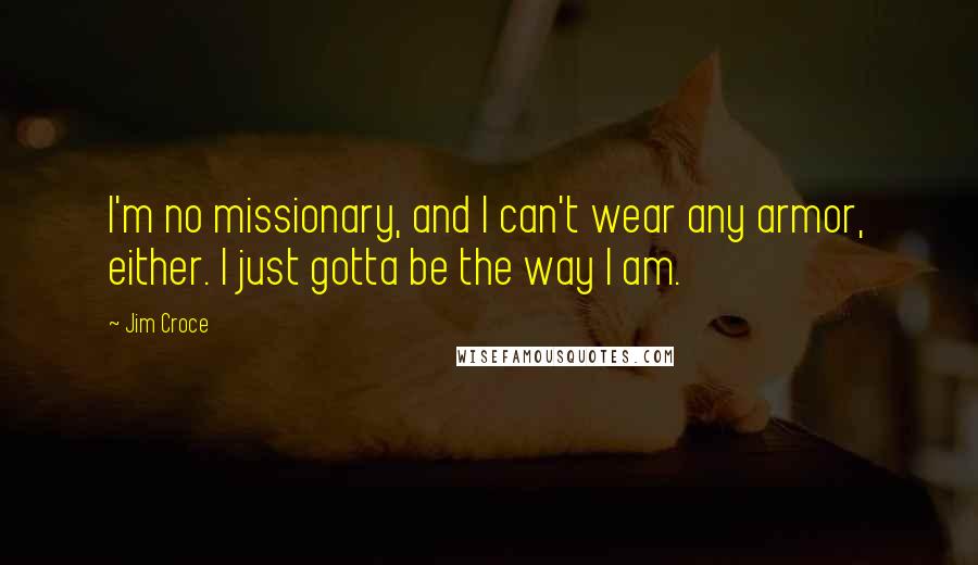 Jim Croce quotes: I'm no missionary, and I can't wear any armor, either. I just gotta be the way I am.