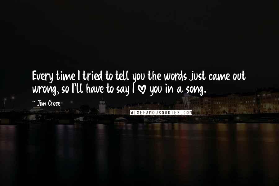 Jim Croce quotes: Every time I tried to tell you the words just came out wrong, so I'll have to say I love you in a song.