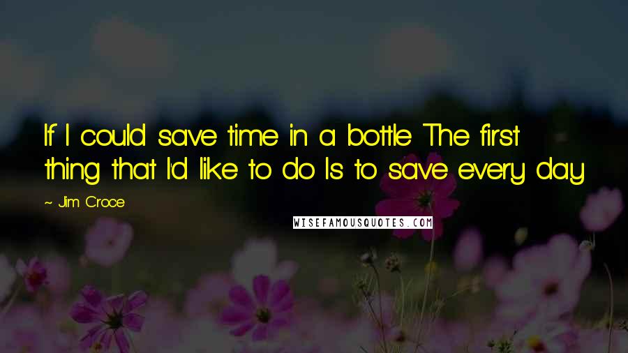 Jim Croce quotes: If I could save time in a bottle The first thing that I'd like to do Is to save every day