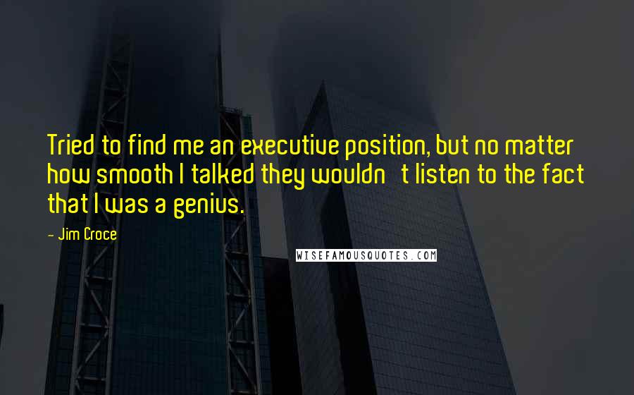 Jim Croce quotes: Tried to find me an executive position, but no matter how smooth I talked they wouldn't listen to the fact that I was a genius. Jim Croce quotes: Tried to find me an executive position, but no matter how smooth I talked they wouldn't listen to the fact that I was a genius.