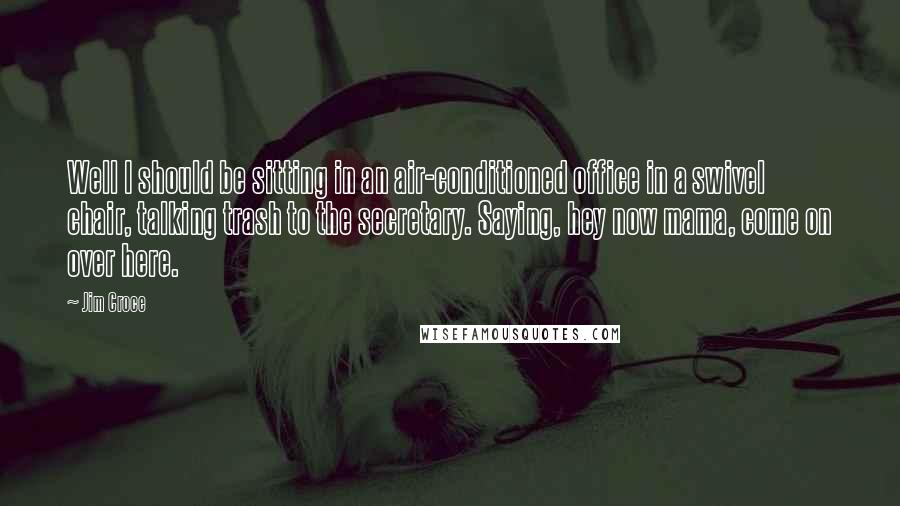 Jim Croce quotes: Well I should be sitting in an air-conditioned office in a swivel chair, talking trash to the secretary. Saying, hey now mama, come on over here.