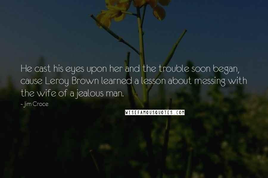 Jim Croce quotes: He cast his eyes upon her and the trouble soon began, cause Leroy Brown learned a lesson about messing with the wife of a jealous man. Jim Croce quotes: He cast his eyes upon her and the trouble soon began, cause Leroy Brown learned a lesson about messing with the wife of a jealous man.