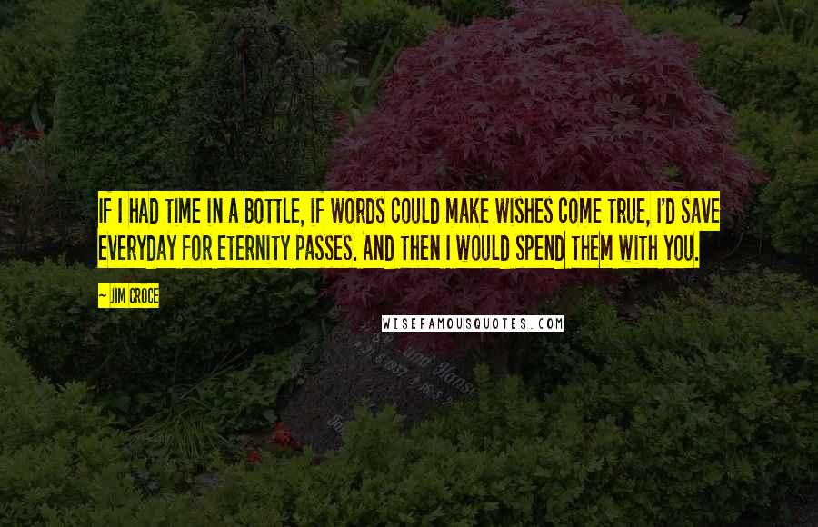 Jim Croce quotes: If I had time in a bottle, if words could make wishes come true, I'd save everyday for eternity passes. And then I would spend them with you.