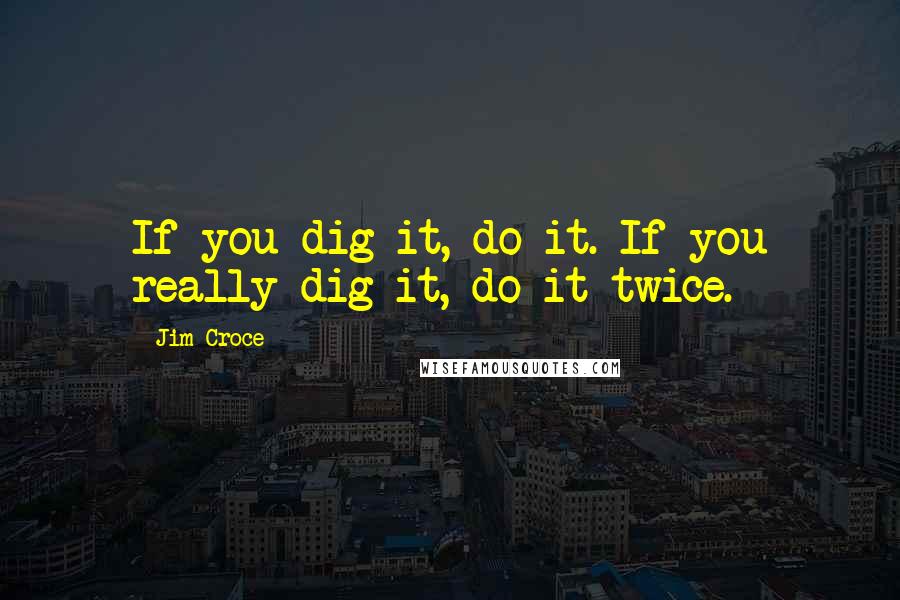 Jim Croce quotes: If you dig it, do it. If you really dig it, do it twice.