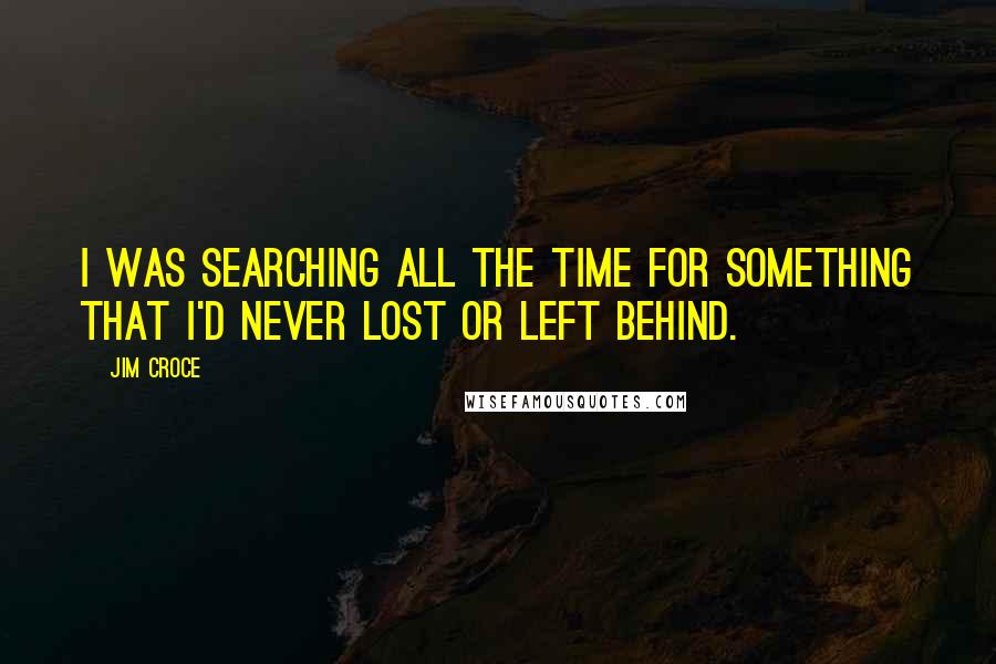 Jim Croce quotes: I was searching all the time for something that I'd never lost or left behind.