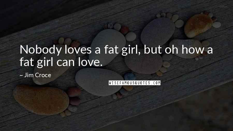 Jim Croce quotes: Nobody loves a fat girl, but oh how a fat girl can love.