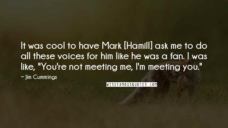 Jim Cummings quotes: It was cool to have Mark [Hamill] ask me to do all these voices for him like he was a fan. I was like, "You're not meeting me, I'm meeting
