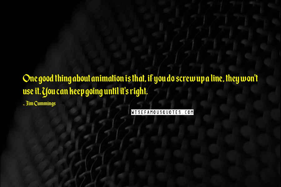 Jim Cummings quotes: One good thing about animation is that, if you do screw up a line, they won't use it. You can keep going until it's right. Jim Cummings quotes: One good thing about animation is that, if you do screw up a line, they won't use it. You can keep going until it's right.