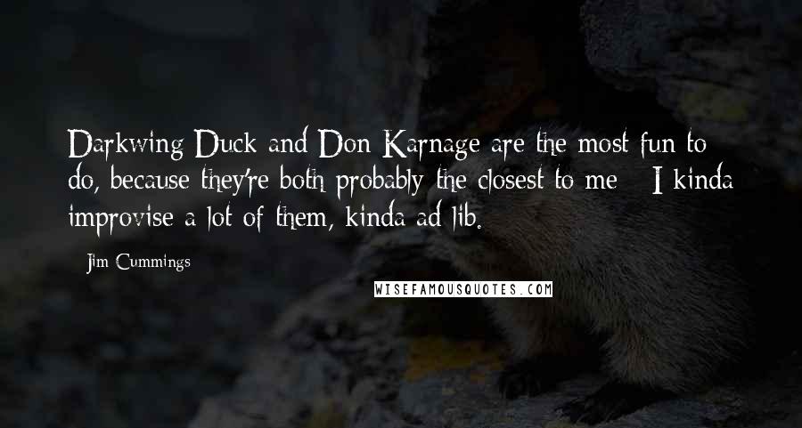 Jim Cummings quotes: Darkwing Duck and Don Karnage are the most fun to do, because they're both probably the closest to me - I kinda improvise a lot of them, kinda ad lib. Jim Cummings quotes: Darkwing Duck and Don Karnage are the most fun to do, because they're both probably the closest to me - I kinda improvise a lot of them, kinda ad lib.