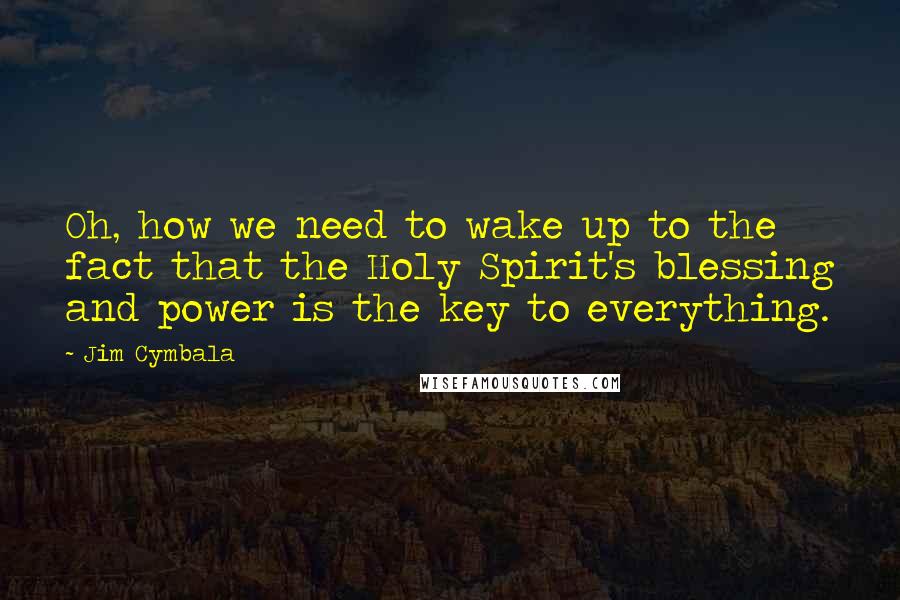Jim Cymbala quotes: Oh, how we need to wake up to the fact that the Holy Spirit's blessing and power is the key to everything.