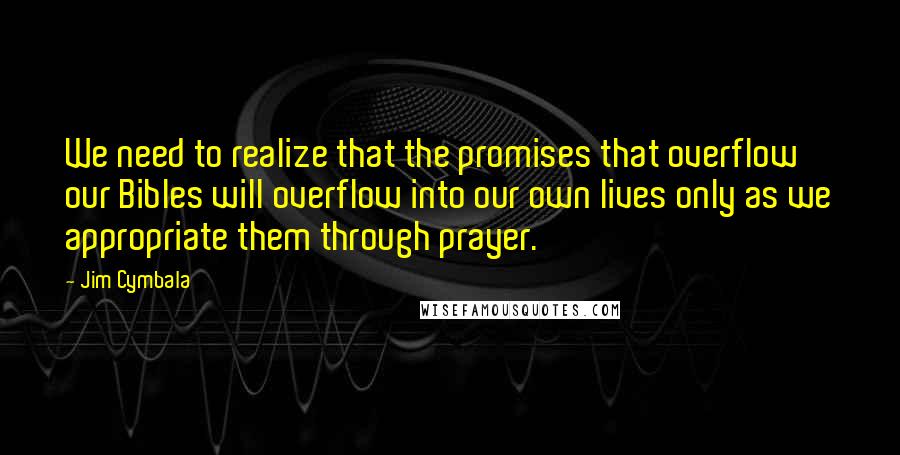 Jim Cymbala quotes: We need to realize that the promises that overflow our Bibles will overflow into our own lives only as we appropriate them through prayer.