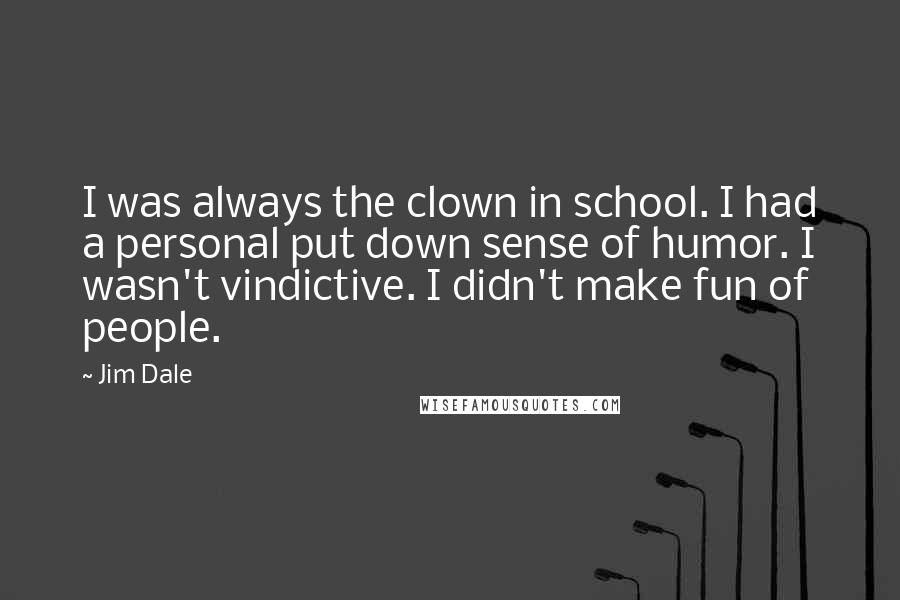 Jim Dale quotes: I was always the clown in school. I had a personal put down sense of humor. I wasn't vindictive. I didn't make fun of people.