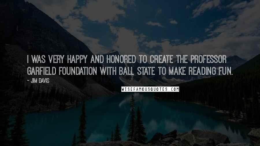 Jim Davis quotes: I was very happy and honored to create the Professor Garfield Foundation with Ball State to make reading fun. Jim Davis quotes: I was very happy and honored to create the Professor Garfield Foundation with Ball State to make reading fun.