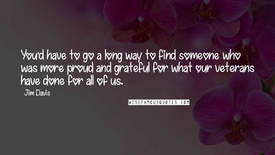 Jim Davis quotes: You'd have to go a long way to find someone who was more proud and grateful for what our veterans have done for all of us. Jim Davis quotes: You'd have to go a long way to find someone who was more proud and grateful for what our veterans have done for all of us.