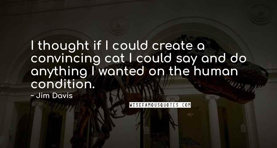 Jim Davis quotes: I thought if I could create a convincing cat I could say and do anything I wanted on the human condition. Jim Davis quotes: I thought if I could create a convincing cat I could say and do anything I wanted on the human condition.