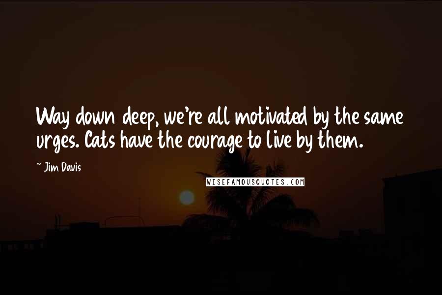 Jim Davis quotes: Way down deep, we're all motivated by the same urges. Cats have the courage to live by them.