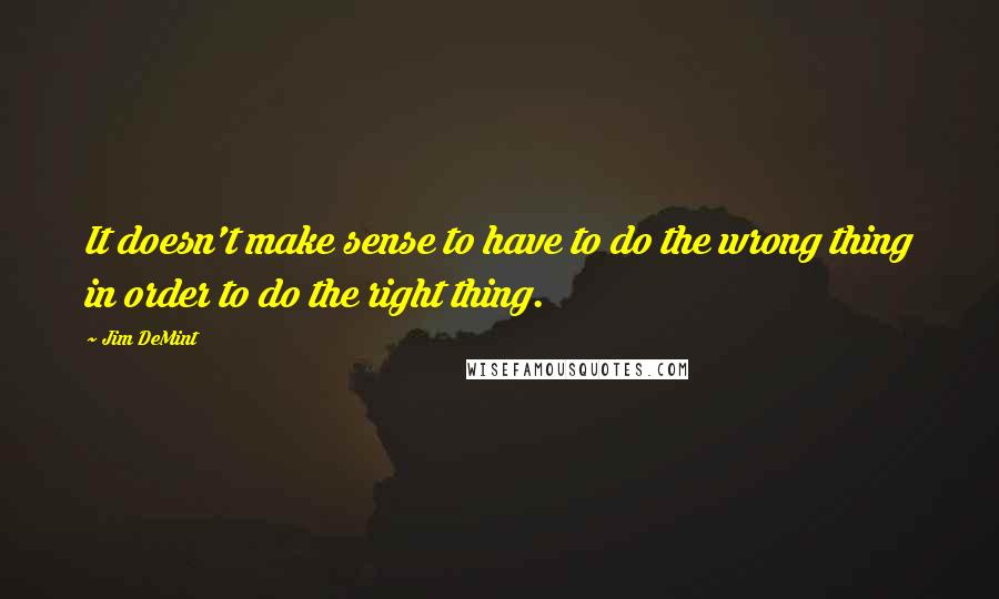 Jim DeMint quotes: It doesn't make sense to have to do the wrong thing in order to do the right thing.